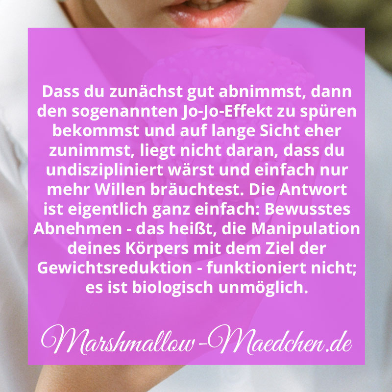 Dass du zunächst gut abnimmst, dann den sogenannten Jo-Jo-Effekt zu spüren bekommst und auf lange Sicht eher zunimmst, liegt nicht daran, dass du undiszipliniert wärst und einfach nur mehr Willen bräuchtest. Die Antwort ist eigentlich ganz einfach: Bewusstes Abnehmen - das heißt, die Manipulation deines Körpers mit dem Ziel der Gewichtsreduktion - funktioniert nicht; es ist biologisch unmöglich. | Zitat | Body Positivity und Selbstliebe | Marshmallow Mädchen