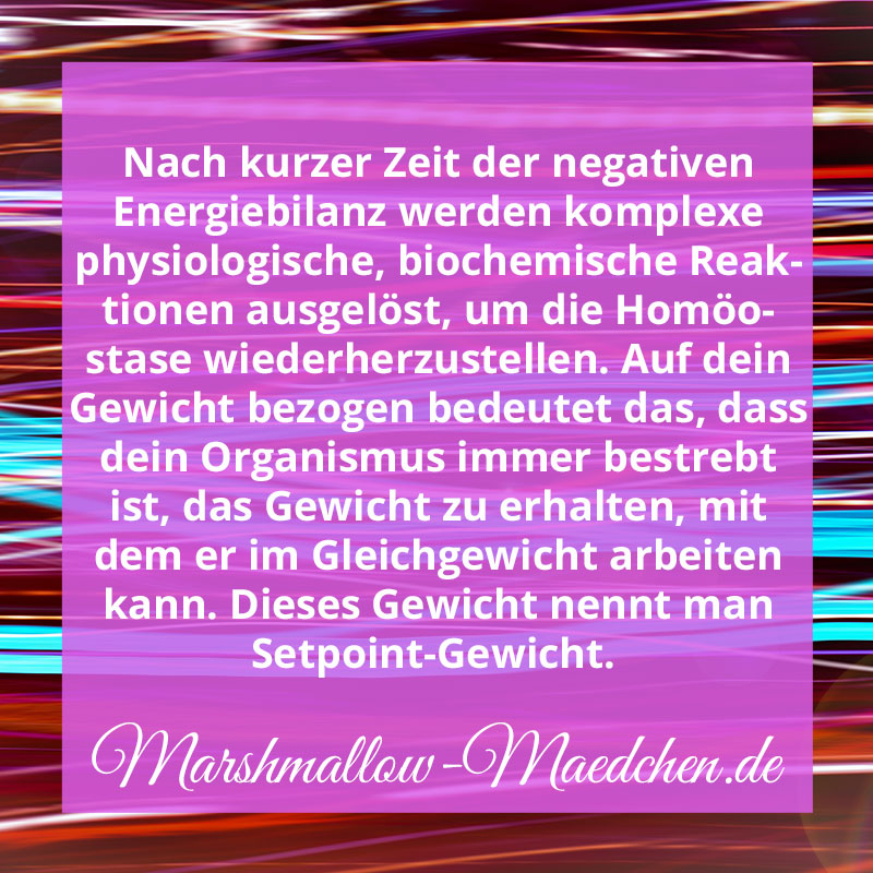 Nach kurzer Zeit der negativen Energiebilanz werden komplexe physiologische, biochemische Reaktionen ausgelöst, um die Homöostase wieder herzustellen. Auf dein Gewicht bezogen bedeutet das, dass dein Organismus immer bestrebt ist, das Gewicht zu erhalten, mit dem er im Gleichgewicht arbeiten kann. Dieses Gewicht nennt man Setpoint-Gewicht. | Zitat | Body Positivity und Selbstliebe | Marshmallow Mädchen